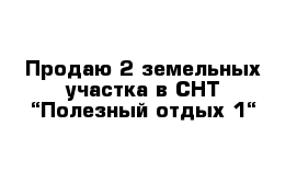 Продаю 2 земельных участка в СНТ “Полезный отдых-1“